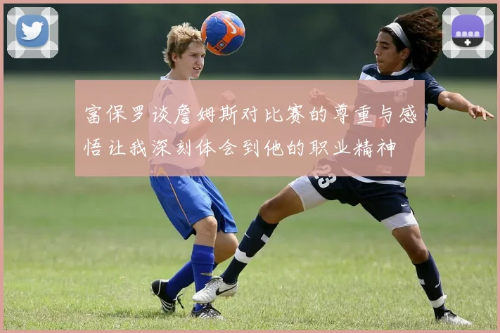 富保罗谈詹姆斯对比赛的尊重与感悟让我深刻体会到他的职业精神