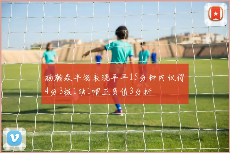 杨瀚森半场表现平平15分钟内仅得4分3板1助1帽正负值3分析