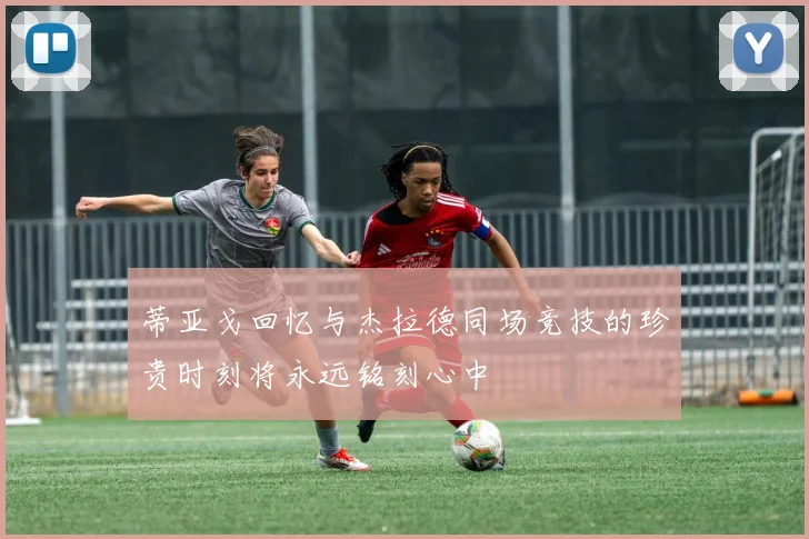 蒂亚戈回忆与杰拉德同场竞技的珍贵时刻将永远铭刻心中