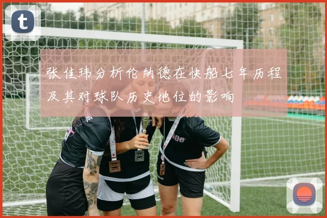 张佳玮分析伦纳德在快船七年历程及其对球队历史地位的影响