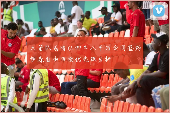火箭队或将以四年八千万合同签约伊森自由市场优先级分析