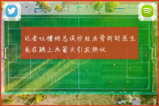 记者吐槽姆总误诊经历骨折时医生竟在腿上画箭头引发热议