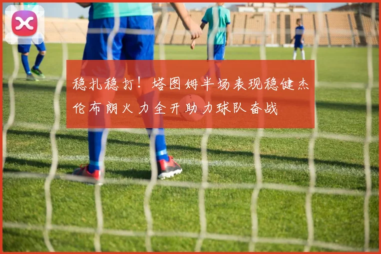 稳扎稳打！塔图姆半场表现稳健杰伦布朗火力全开助力球队奋战