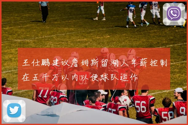 王仕鹏建议詹姆斯留湖人年薪控制在五千万以内以便球队运作