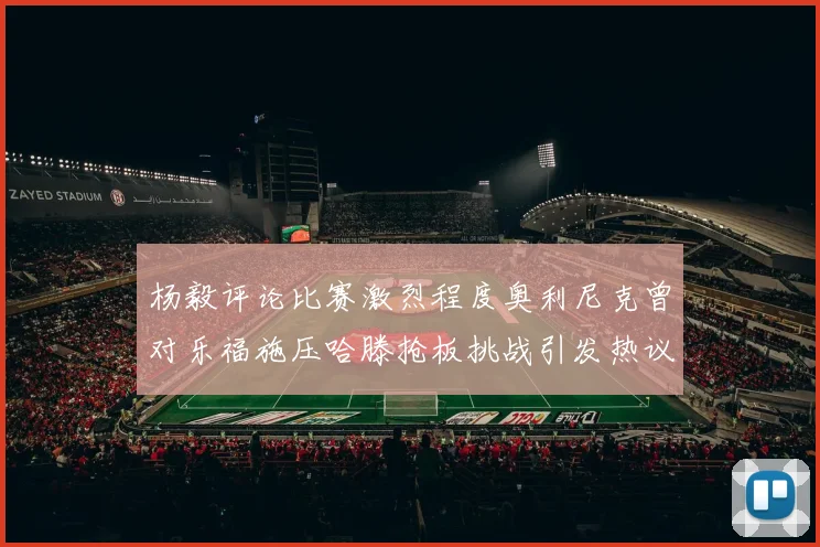 杨毅评论比赛激烈程度奥利尼克曾对乐福施压哈滕抢板挑战引发热议
