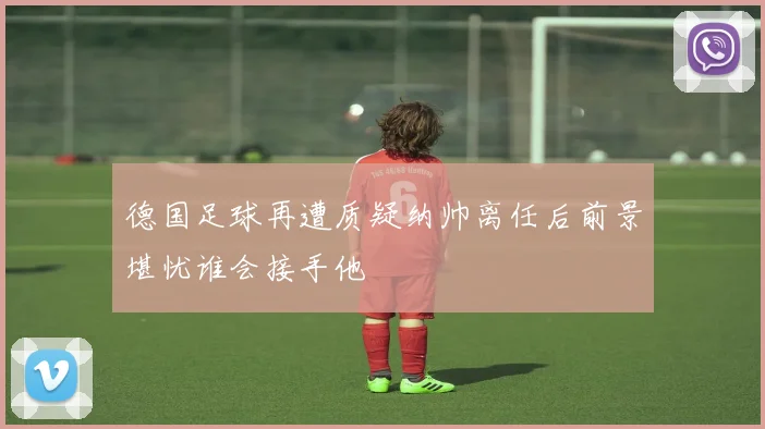 德国足球再遭质疑纳帅离任后前景堪忧谁会接手他