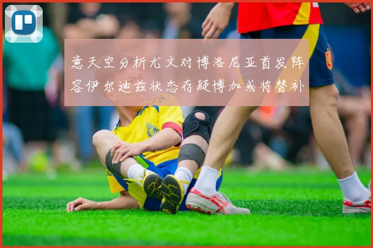 意天空分析尤文对博洛尼亚首发阵容伊尔迪兹状态存疑博加或将替补出战