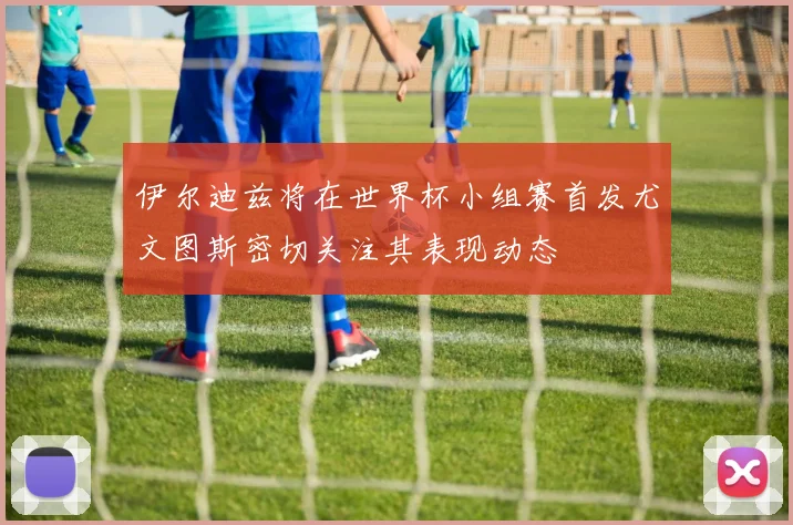 伊尔迪兹将在世界杯小组赛首发尤文图斯密切关注其表现动态