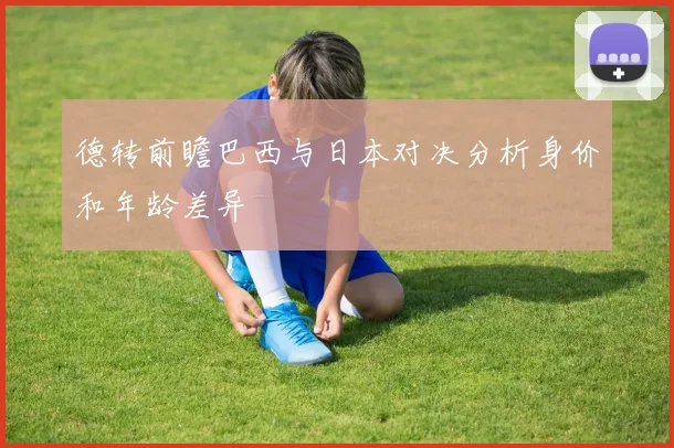 德转前瞻巴西与日本对决分析身价和年龄差异