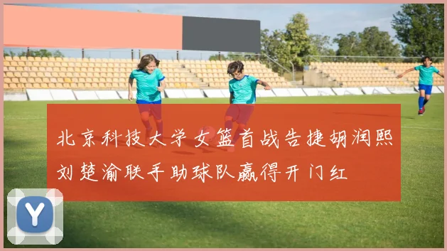 北京科技大学女篮首战告捷胡润熙刘楚渝联手助球队赢得开门红