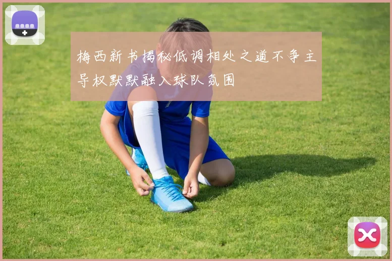 梅西新书揭秘低调相处之道不争主导权默默融入球队氛围