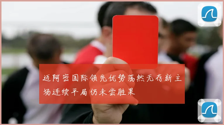 迈阿密国际领先优势荡然无存新主场连续平局仍未尝胜果