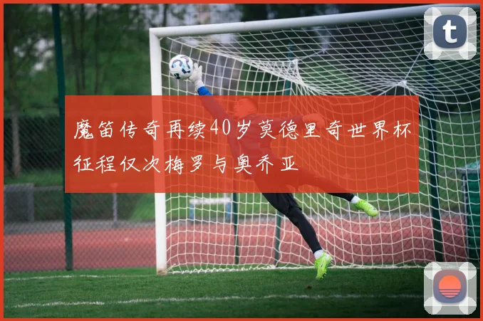 魔笛传奇再续40岁莫德里奇世界杯征程仅次梅罗与奥乔亚