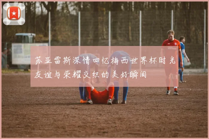 苏亚雷斯深情回忆梅西世界杯时光友谊与荣耀交织的美好瞬间