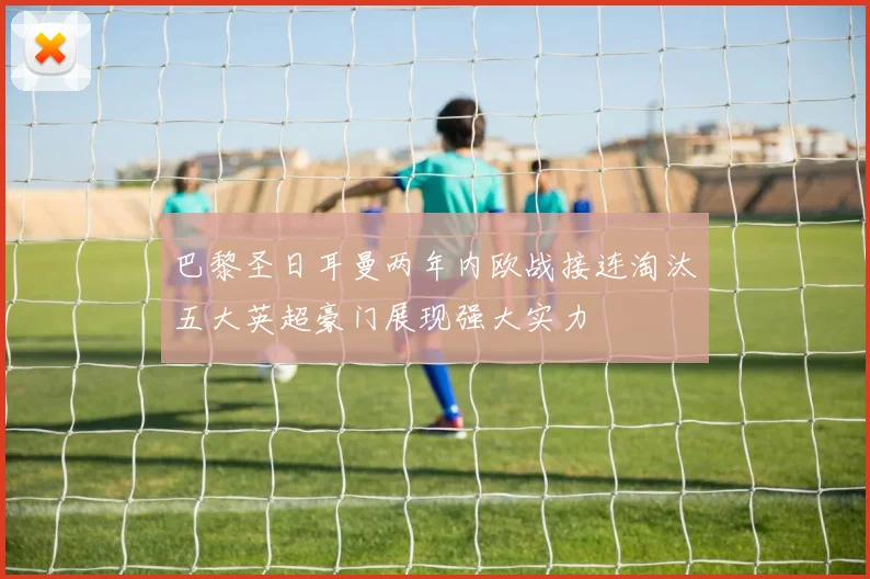 巴黎圣日耳曼两年内欧战接连淘汰五大英超豪门展现强大实力