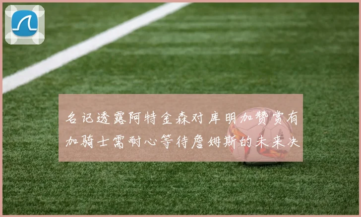 名记透露阿特金森对库明加赞赏有加骑士需耐心等待詹姆斯的未来决定