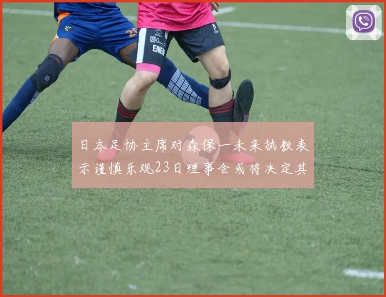 日本足协主席对森保一未来执教表示谨慎乐观23日理事会或将决定其去留