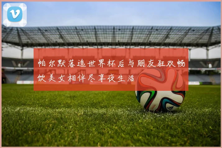 帕尔默落选世界杯后与朋友狂欢畅饮美女相伴尽享夜生活