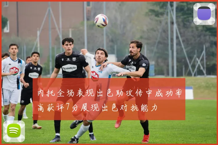 内托全场表现出色助攻传中成功率高获评7分展现出色对抗能力