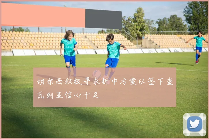 切尔西积极寻求折中方案以签下查瓦利亚信心十足
