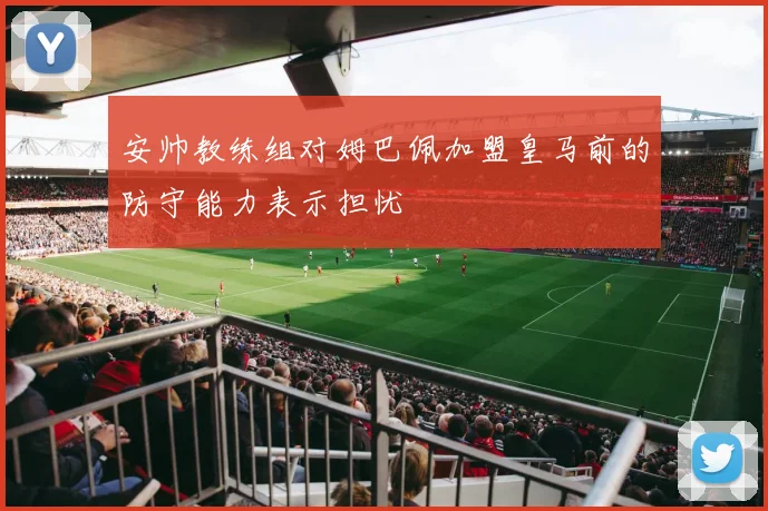 安帅教练组对姆巴佩加盟皇马前的防守能力表示担忧