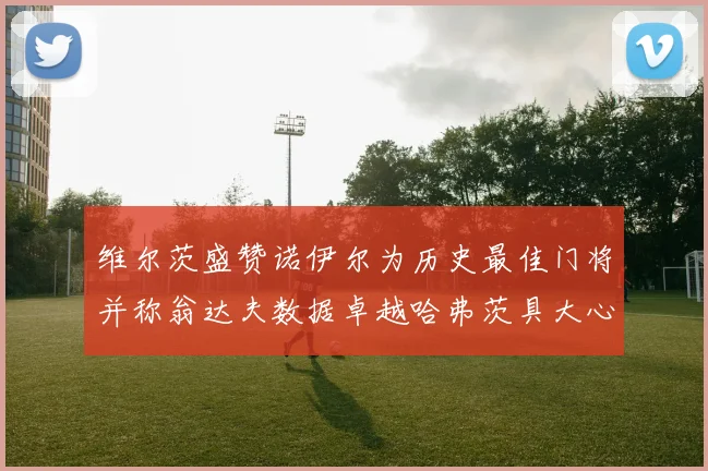 维尔茨盛赞诺伊尔为历史最佳门将并称翁达夫数据卓越哈弗茨具大心脏