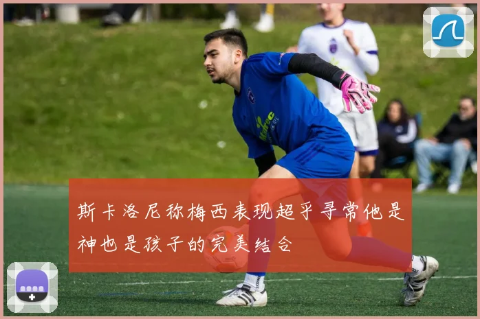 斯卡洛尼称梅西表现超乎寻常他是神也是孩子的完美结合