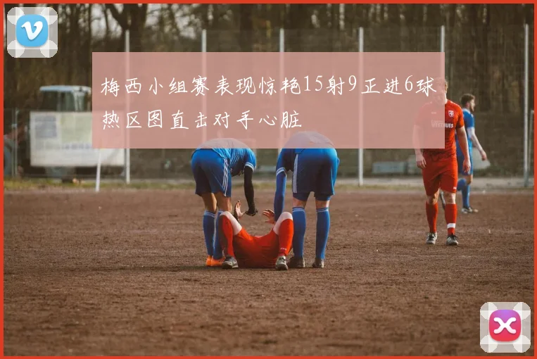 梅西小组赛表现惊艳15射9正进6球热区图直击对手心脏