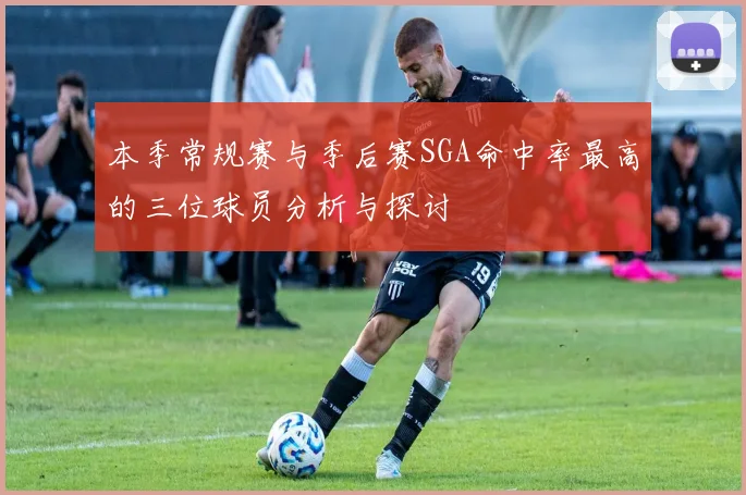 本季常规赛与季后赛SGA命中率最高的三位球员分析与探讨