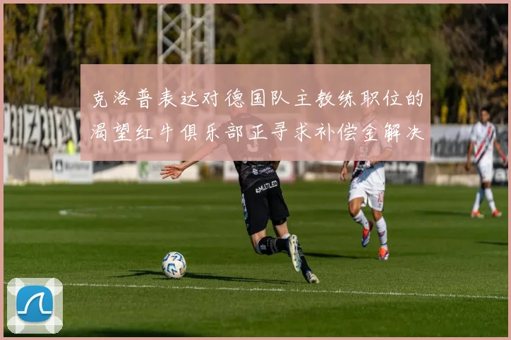 克洛普表达对德国队主教练职位的渴望红牛俱乐部正寻求补偿金解决方案