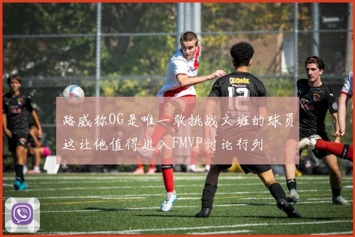 路威称OG是唯一敢挑战文班的球员这让他值得进入FMVP讨论行列
