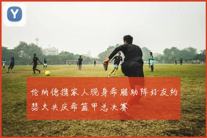 伦纳德携家人现身希腊助阵好友约瑟夫共庆希篮甲总决赛